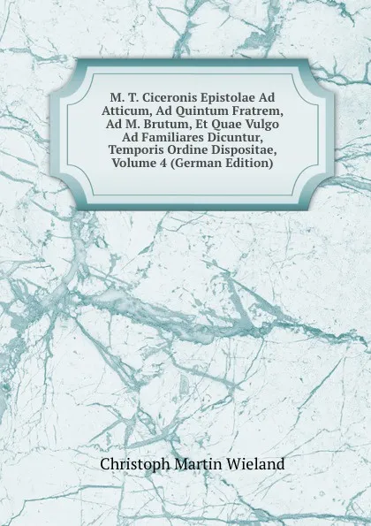 Обложка книги M. T. Ciceronis Epistolae Ad Atticum, Ad Quintum Fratrem, Ad M. Brutum, Et Quae Vulgo Ad Familiares Dicuntur, Temporis Ordine Dispositae, Volume 4 (German Edition), C.M. Wieland