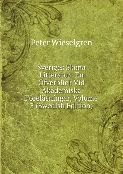 Обложка книги Sveriges Skona Litteratur: En Ofverblick Vid Akademiska Forelasningar, Volume 3 (Swedish Edition), Peter Wieselgren