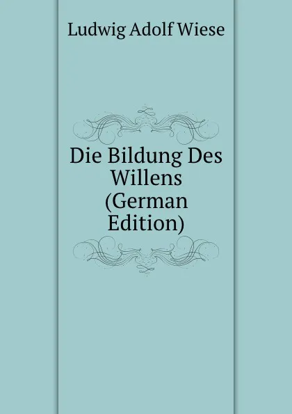 Обложка книги Die Bildung Des Willens (German Edition), Ludwig Adolf Wiese