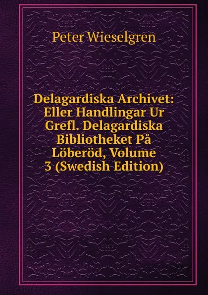 Обложка книги Delagardiska Archivet: Eller Handlingar Ur Grefl. Delagardiska Bibliotheket Pa Loberod, Volume 3 (Swedish Edition), Peter Wieselgren