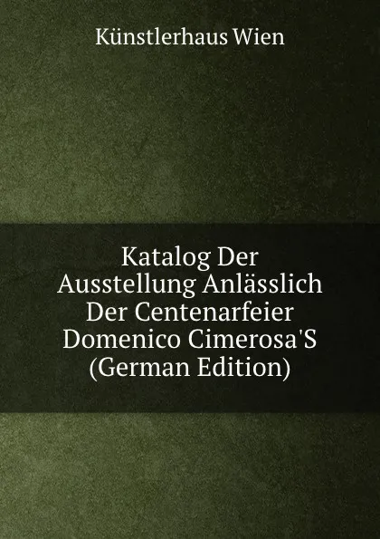 Обложка книги Katalog Der Ausstellung Anlasslich Der Centenarfeier Domenico Cimerosa.S (German Edition), Künstlerhaus Wien