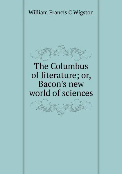 Обложка книги The Columbus of literature; or, Bacon.s new world of sciences, William Francis C Wigston