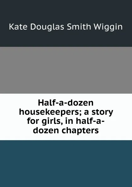 Обложка книги Half-a-dozen housekeepers; a story for girls, in half-a-dozen chapters, Kate Douglas Smith Wiggin