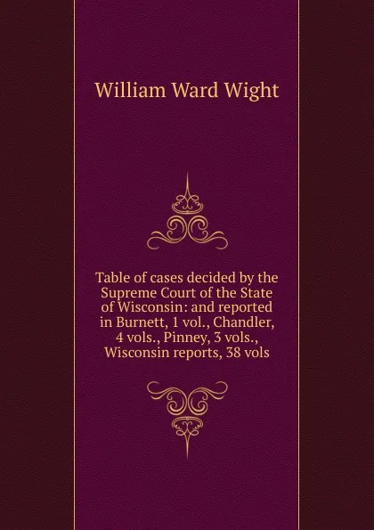 Обложка книги Table of cases decided by the Supreme Court of the State of Wisconsin: and reported in Burnett, 1 vol., Chandler, 4 vols., Pinney, 3 vols., Wisconsin reports, 38 vols., William Ward Wight