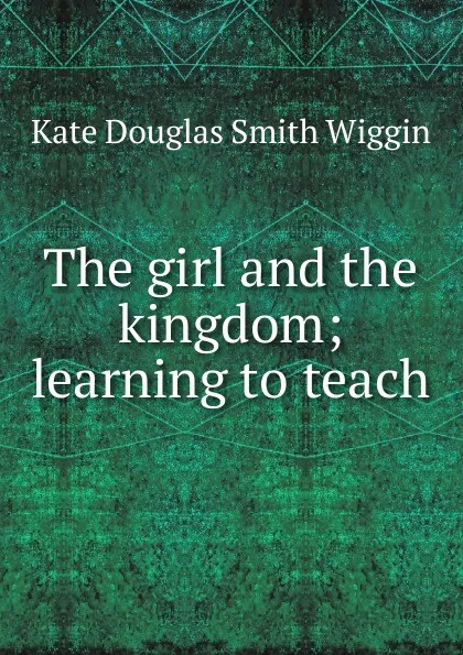 Обложка книги The girl and the kingdom; learning to teach, Kate Douglas Smith Wiggin