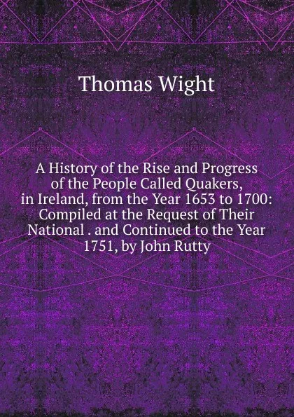 Обложка книги A History of the Rise and Progress of the People Called Quakers, in Ireland, from the Year 1653 to 1700: Compiled at the Request of Their National . and Continued to the Year 1751, by John Rutty, Thomas Wight