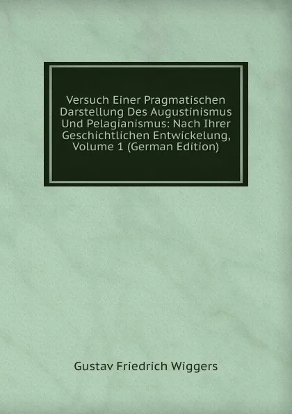 Обложка книги Versuch Einer Pragmatischen Darstellung Des Augustinismus Und Pelagianismus: Nach Ihrer Geschichtlichen Entwickelung, Volume 1 (German Edition), Gustav Friedrich Wiggers