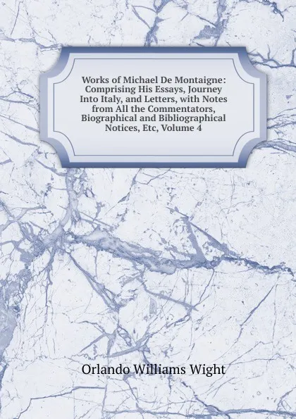 Обложка книги Works of Michael De Montaigne: Comprising His Essays, Journey Into Italy, and Letters, with Notes from All the Commentators, Biographical and Bibliographical Notices, Etc, Volume 4, Orlando Williams Wight