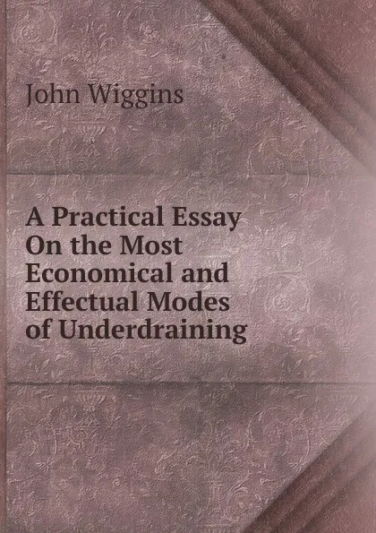 Обложка книги A Practical Essay On the Most Economical and Effectual Modes of Underdraining, John Wiggins