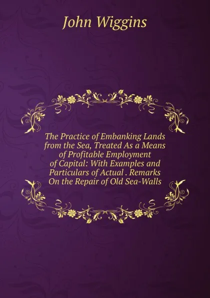 Обложка книги The Practice of Embanking Lands from the Sea, Treated As a Means of Profitable Employment of Capital: With Examples and Particulars of Actual . Remarks On the Repair of Old Sea-Walls, John Wiggins