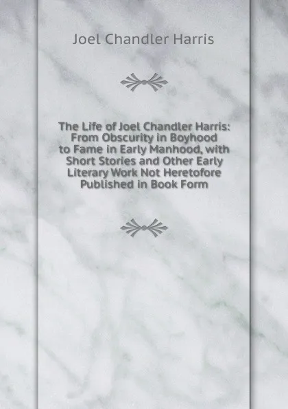 Обложка книги The Life of Joel Chandler Harris: From Obscurity in Boyhood to Fame in Early Manhood, with Short Stories and Other Early Literary Work Not Heretofore Published in Book Form, Joel Chandler Harris