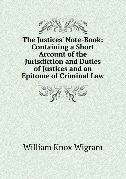 Обложка книги The Justices. Note-Book: Containing a Short Account of the Jurisdiction and Duties of Justices and an Epitome of Criminal Law, William Knox Wigram