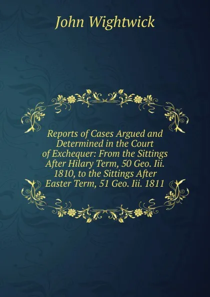 Обложка книги Reports of Cases Argued and Determined in the Court of Exchequer: From the Sittings After Hilary Term, 50 Geo. Iii. 1810, to the Sittings After Easter Term, 51 Geo. Iii. 1811, John Wightwick