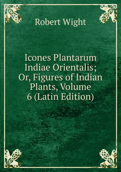 Обложка книги Icones Plantarum Indiae Orientalis; Or, Figures of Indian Plants, Volume 6 (Latin Edition), Robert Wight