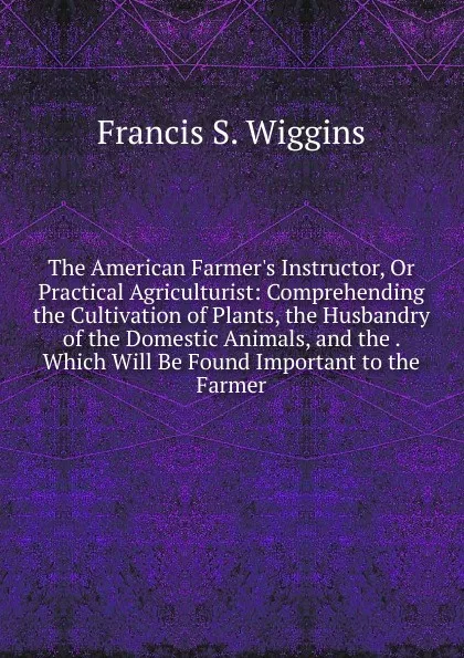 Обложка книги The American Farmer.s Instructor, Or Practical Agriculturist: Comprehending the Cultivation of Plants, the Husbandry of the Domestic Animals, and the . Which Will Be Found Important to the Farmer, Francis S. Wiggins