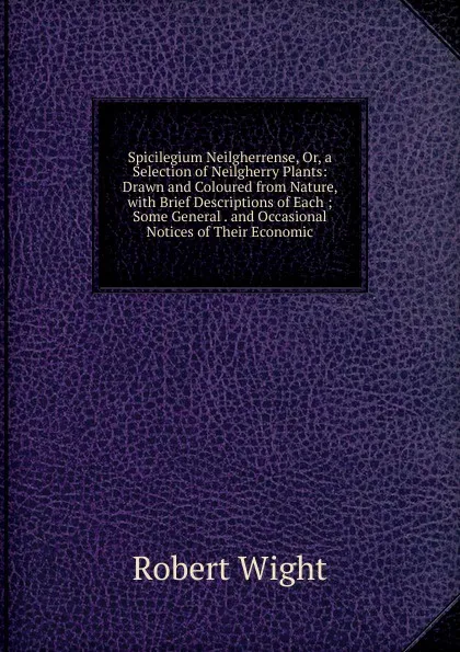 Обложка книги Spicilegium Neilgherrense, Or, a Selection of Neilgherry Plants: Drawn and Coloured from Nature, with Brief Descriptions of Each ; Some General . and Occasional Notices of Their Economic, Robert Wight