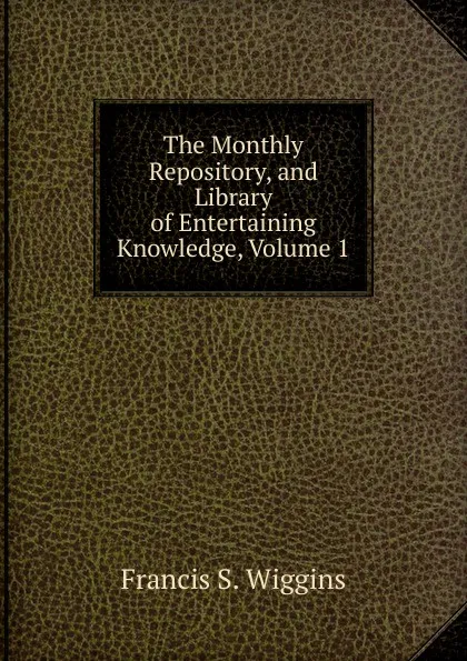 Обложка книги The Monthly Repository, and Library of Entertaining Knowledge, Volume 1, Francis S. Wiggins