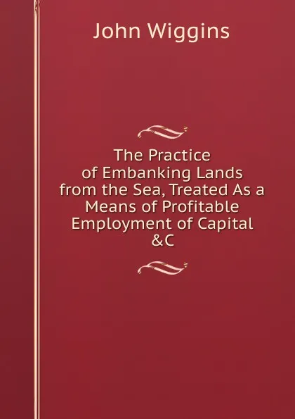 Обложка книги The Practice of Embanking Lands from the Sea, Treated As a Means of Profitable Employment of Capital .C., John Wiggins