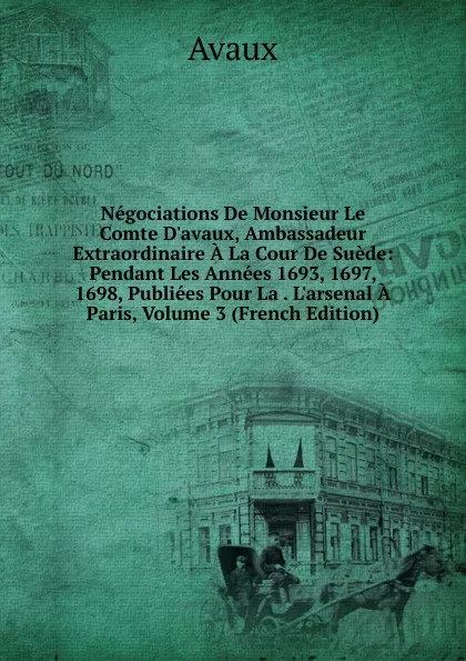 Обложка книги Negociations De Monsieur Le Comte D.avaux, Ambassadeur Extraordinaire A La Cour De Suede: Pendant Les Annees 1693, 1697, 1698, Publiees Pour La . L.arsenal A Paris, Volume 3 (French Edition), Avaux