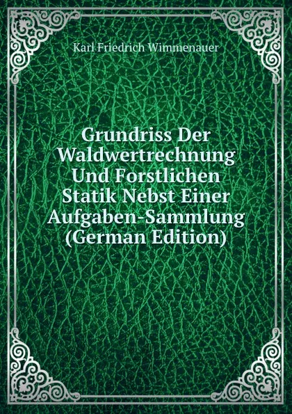 Обложка книги Grundriss Der Waldwertrechnung Und Forstlichen Statik Nebst Einer Aufgaben-Sammlung (German Edition), Karl Friedrich Wimmenauer