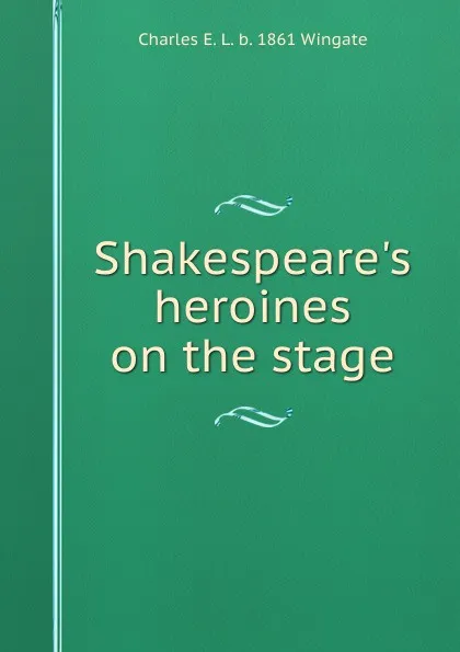 Обложка книги Shakespeare.s heroines on the stage, Charles E. L. b. 1861 Wingate