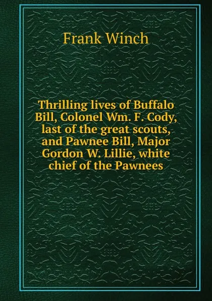 Обложка книги Thrilling lives of Buffalo Bill, Colonel Wm. F. Cody, last of the great scouts, and Pawnee Bill, Major Gordon W. Lillie, white chief of the Pawnees, Frank Winch