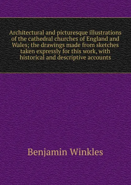 Обложка книги Architectural and picturesque illustrations of the cathedral churches of England and Wales; the drawings made from sketches taken expressly for this work, with historical and descriptive accounts, Benjamin Winkles