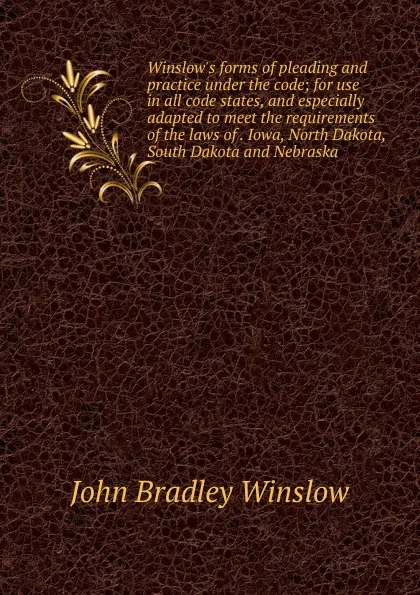 Обложка книги Winslow.s forms of pleading and practice under the code; for use in all code states, and especially adapted to meet the requirements of the laws of . Iowa, North Dakota, South Dakota and Nebraska, John Bradley Winslow