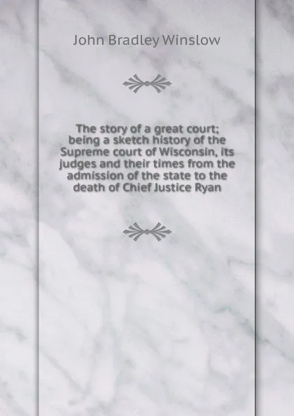 Обложка книги The story of a great court; being a sketch history of the Supreme court of Wisconsin, its judges and their times from the admission of the state to the death of Chief Justice Ryan, John Bradley Winslow