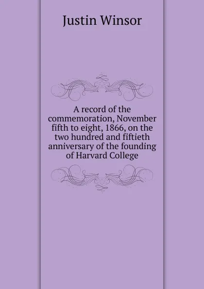 Обложка книги A record of the commemoration, November fifth to eight, 1866, on the two hundred and fiftieth anniversary of the founding of Harvard College, Justin Winsor