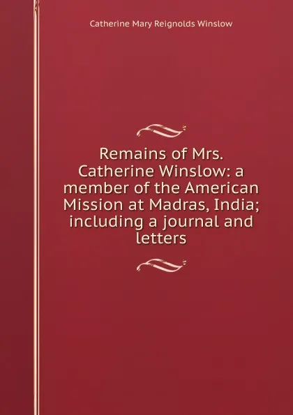 Обложка книги Remains of Mrs. Catherine Winslow: a member of the American Mission at Madras, India; including a journal and letters, Catherine Mary Reignolds Winslow