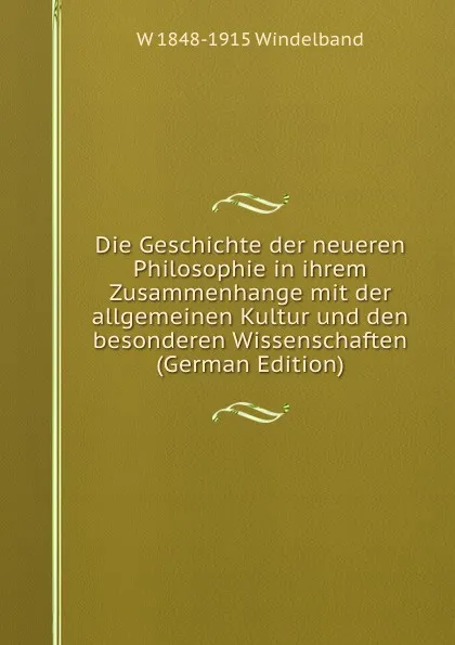 Обложка книги Die Geschichte der neueren Philosophie in ihrem Zusammenhange mit der allgemeinen Kultur und den besonderen Wissenschaften (German Edition), W 1848-1915 Windelband