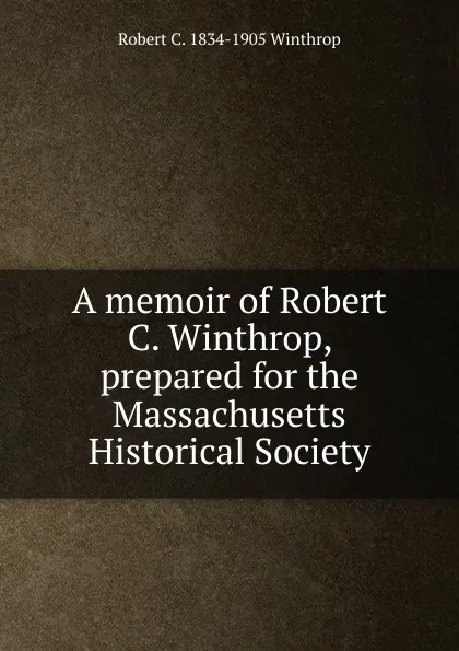 Обложка книги A memoir of Robert C. Winthrop, prepared for the Massachusetts Historical Society, Robert C. 1834-1905 Winthrop