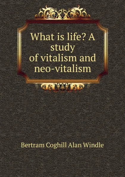 Обложка книги What is life. A study of vitalism and neo-vitalism, Bertram Coghill Alan Windle