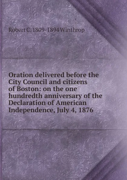 Обложка книги Oration delivered before the City Council and citizens of Boston: on the one hundredth anniversary of the Declaration of American Independence, July 4, 1876, Robert C. 1809-1894 Winthrop