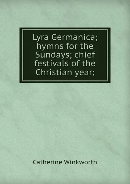 Обложка книги Lyra Germanica; hymns for the Sundays; chief festivals of the Christian year;, Catherine Winkworth