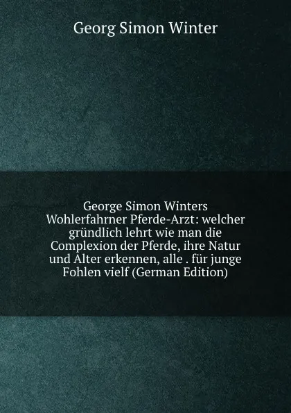 Обложка книги George Simon Winters Wohlerfahrner Pferde-Arzt: welcher grundlich lehrt wie man die Complexion der Pferde, ihre Natur und Alter erkennen, alle . fur junge Fohlen vielf (German Edition), Georg Simon Winter