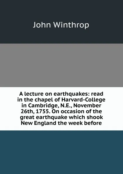 Обложка книги A lecture on earthquakes: read in the chapel of Harvard-College in Cambridge, N.E., November 26th, 1755. On occasion of the great earthquake which shook New England the week before, John Winthrop