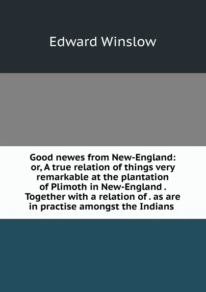 Обложка книги Good newes from New-England: or, A true relation of things very remarkable at the plantation of Plimoth in New-England . Together with a relation of . as are in practise amongst the Indians ., Edward Winslow