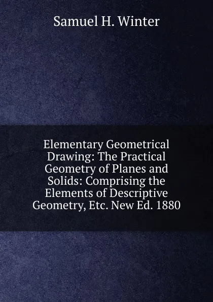 Обложка книги Elementary Geometrical Drawing: The Practical Geometry of Planes and Solids: Comprising the Elements of Descriptive Geometry, Etc. New Ed. 1880, Samuel H. Winter