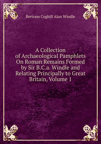 Обложка книги A Collection of Archaeological Pamphlets On Roman Remains Formed by Sir B.C.a. Windle and Relating Principally to Great Britain, Volume 1, Bertram Coghill Alan Windle