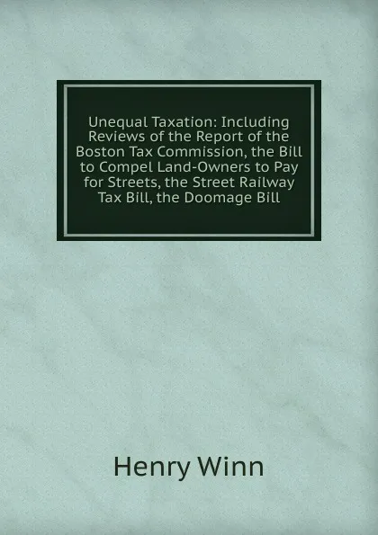 Обложка книги Unequal Taxation: Including Reviews of the Report of the Boston Tax Commission, the Bill to Compel Land-Owners to Pay for Streets, the Street Railway Tax Bill, the Doomage Bill, Henry Winn