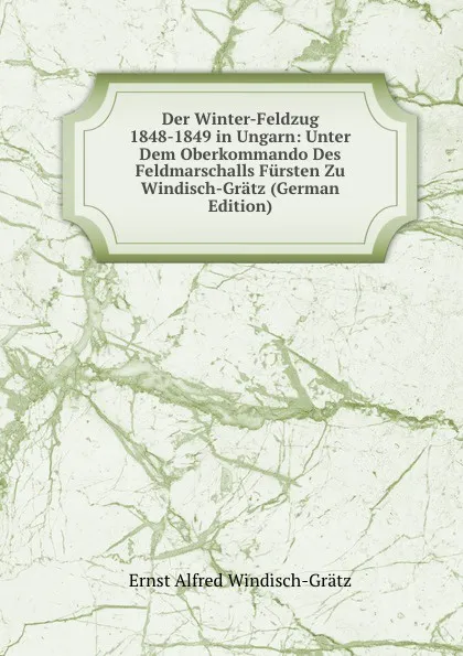 Обложка книги Der Winter-Feldzug 1848-1849 in Ungarn: Unter Dem Oberkommando Des Feldmarschalls Fursten Zu Windisch-Gratz (German Edition), Ernst Alfred Windisch-Grätz