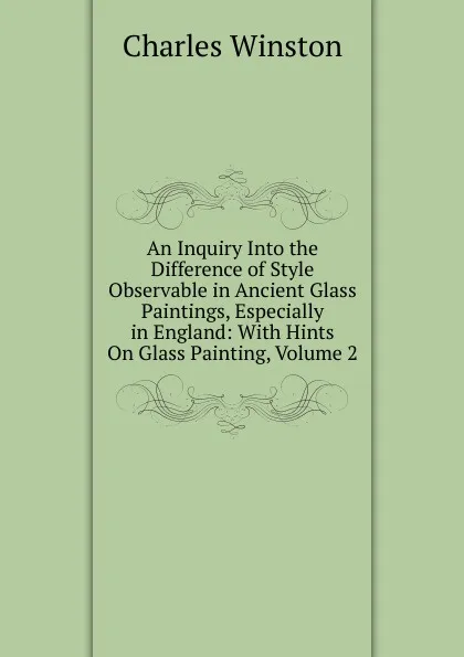 Обложка книги An Inquiry Into the Difference of Style Observable in Ancient Glass Paintings, Especially in England: With Hints On Glass Painting, Volume 2, Charles Winston