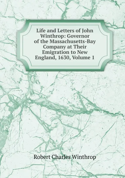 Обложка книги Life and Letters of John Winthrop: Governor of the Massachusetts-Bay Company at Their Emigration to New England, 1630, Volume 1, Robert C. Winthrop