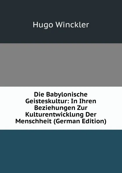 Обложка книги Die Babylonische Geisteskultur: In Ihren Beziehungen Zur Kulturentwicklung Der Menschheit (German Edition), Hugo Winckler