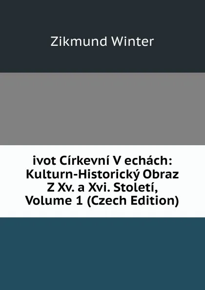 Обложка книги ivot Cirkevni V echach: Kulturn-Historicky Obraz Z Xv. a Xvi. Stoleti, Volume 1 (Czech Edition), Zikmund Winter