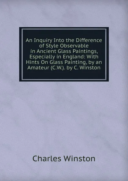 Обложка книги An Inquiry Into the Difference of Style Observable in Ancient Glass Paintings, Especially in England: With Hints On Glass Painting, by an Amateur (C.W.). by C. Winston, Charles Winston