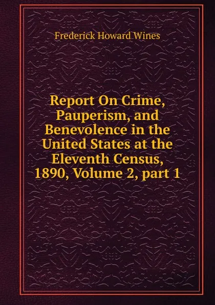 Обложка книги Report On Crime, Pauperism, and Benevolence in the United States at the Eleventh Census, 1890, Volume 2,.part 1, Frederick Howard Wines