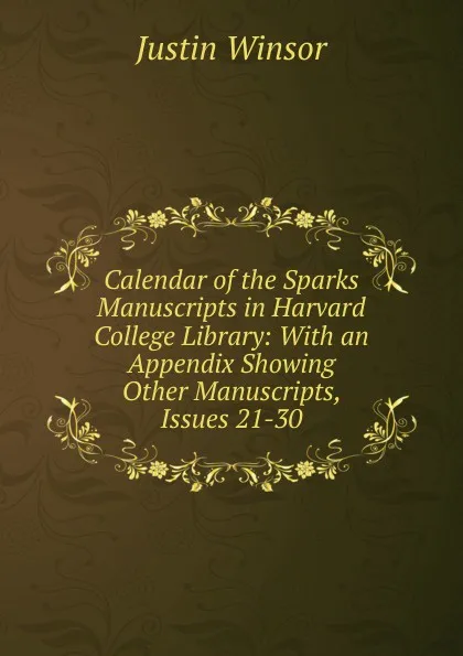 Обложка книги Calendar of the Sparks Manuscripts in Harvard College Library: With an Appendix Showing Other Manuscripts, Issues 21-30, Justin Winsor